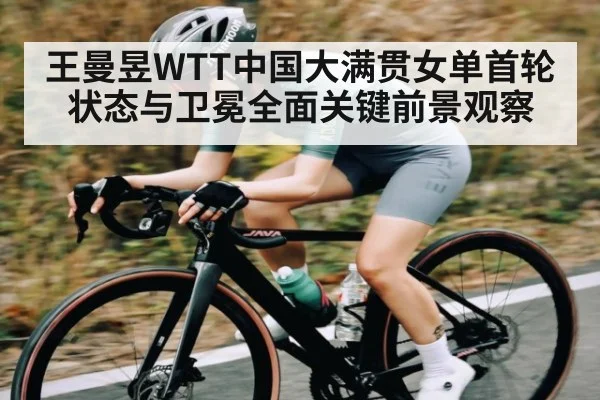 王曼昱WTT中国大满贯女单首轮状态与卫冕全面关键前景观察