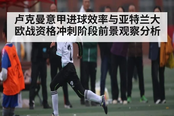 卢克曼意甲进球效率与亚特兰大欧战资格冲刺阶段前景观察分析